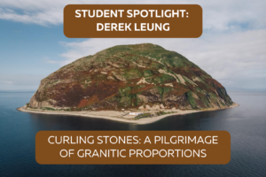 Photo of Ailsa Craig, an island off the coast of Scotland. Text above the island reads "Student Spotlight: Derek Leung". Text under the island reads: "Curling Stones: A Pilgrimage of Granitic Proportions."